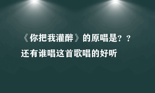 《你把我灌醉》的原唱是？？还有谁唱这首歌唱的好听