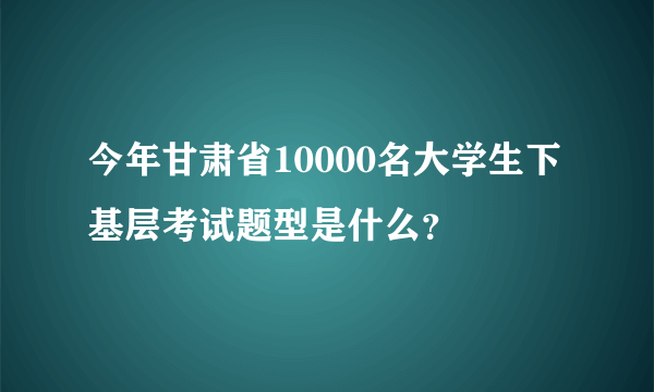 今年甘肃省10000名大学生下基层考试题型是什么？