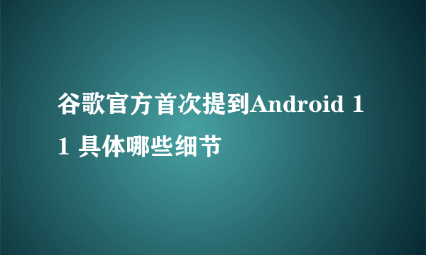 谷歌官方首次提到Android 11 具体哪些细节