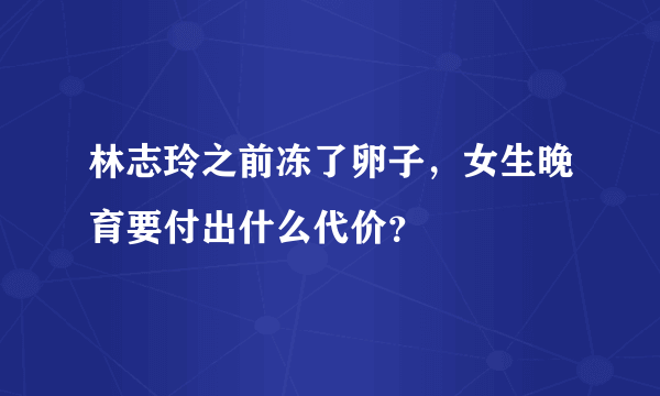 林志玲之前冻了卵子，女生晚育要付出什么代价？