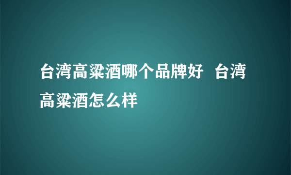 台湾高粱酒哪个品牌好  台湾高粱酒怎么样