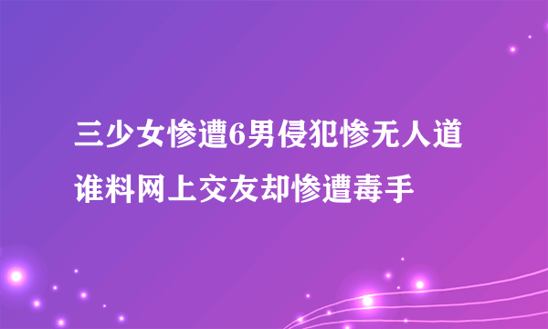 三少女惨遭6男侵犯惨无人道 谁料网上交友却惨遭毒手