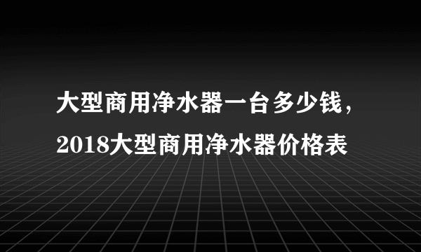 大型商用净水器一台多少钱，2018大型商用净水器价格表