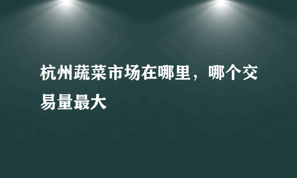 杭州蔬菜市场在哪里，哪个交易量最大