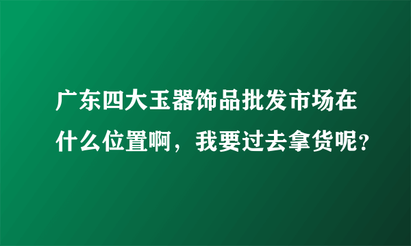 广东四大玉器饰品批发市场在什么位置啊，我要过去拿货呢？