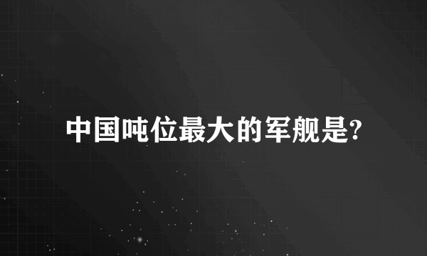 中国吨位最大的军舰是?