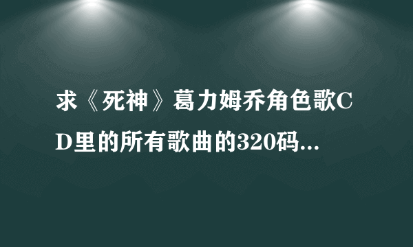 求《死神》葛力姆乔角色歌CD里的所有歌曲的320码率MP3，另外专辑的高清图片也要，谢谢好心的大侠