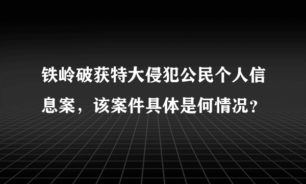 铁岭破获特大侵犯公民个人信息案，该案件具体是何情况？