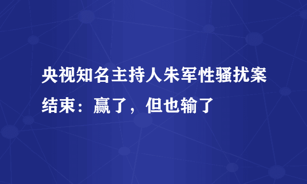 央视知名主持人朱军性骚扰案结束：赢了，但也输了