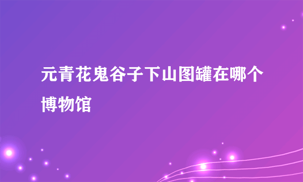 元青花鬼谷子下山图罐在哪个博物馆