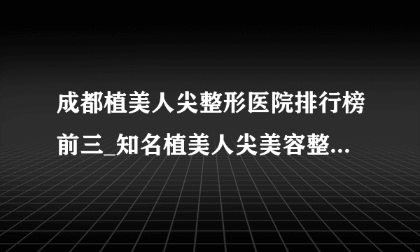 成都植美人尖整形医院排行榜前三_知名植美人尖美容整形医院排名【附价格】