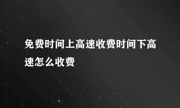 免费时间上高速收费时间下高速怎么收费