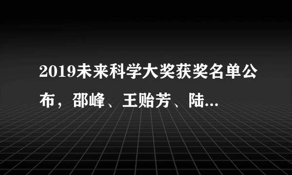 2019未来科学大奖获奖名单公布，邵峰、王贻芳、陆锦标、王小云获奖