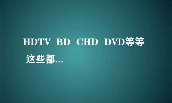 HDTV  BD  CHD  DVD等等  这些都是影片的什么意思!