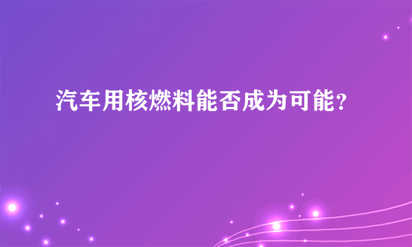 汽车用核燃料能否成为可能？