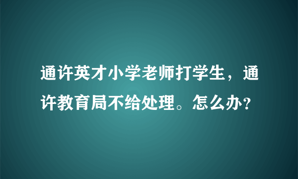 通许英才小学老师打学生，通许教育局不给处理。怎么办？