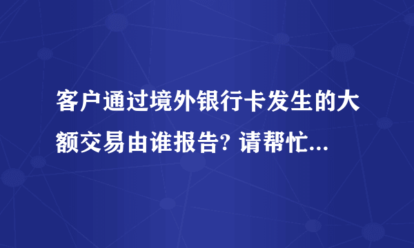 客户通过境外银行卡发生的大额交易由谁报告? 请帮忙给出正确答案和分析，谢谢！