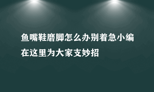 鱼嘴鞋磨脚怎么办别着急小编在这里为大家支妙招