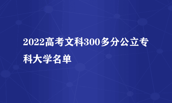 2022高考文科300多分公立专科大学名单