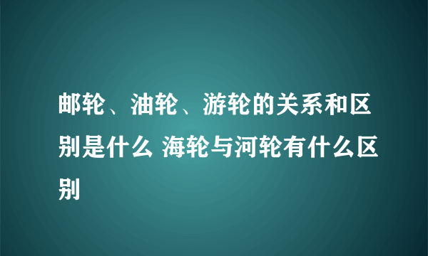 邮轮、油轮、游轮的关系和区别是什么 海轮与河轮有什么区别