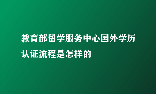 教育部留学服务中心国外学历认证流程是怎样的