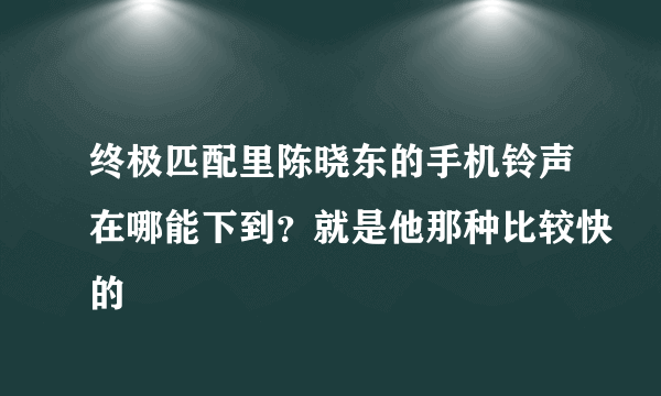 终极匹配里陈晓东的手机铃声在哪能下到？就是他那种比较快的