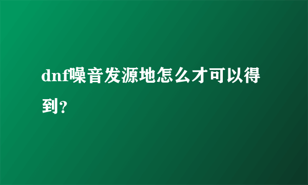 dnf噪音发源地怎么才可以得到？