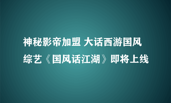 神秘影帝加盟 大话西游国风综艺《国风话江湖》即将上线