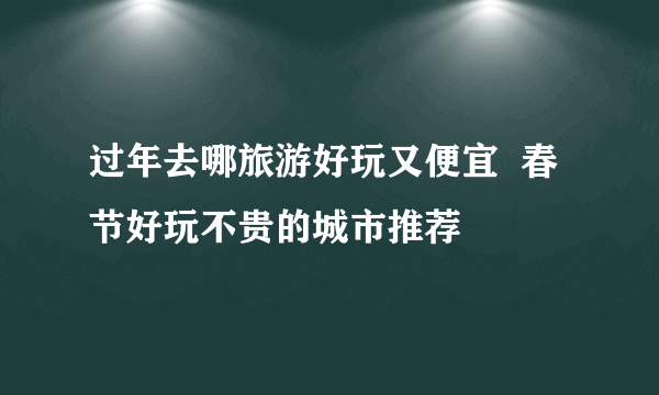 过年去哪旅游好玩又便宜  春节好玩不贵的城市推荐