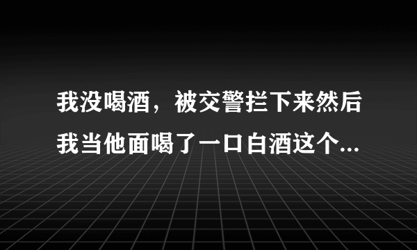 我没喝酒，被交警拦下来然后我当他面喝了一口白酒这个样怎么处罚车上还有别人可以开车