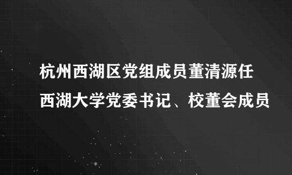 杭州西湖区党组成员董清源任西湖大学党委书记、校董会成员