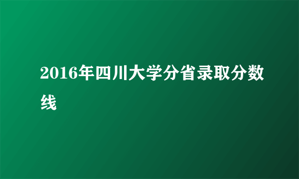 2016年四川大学分省录取分数线