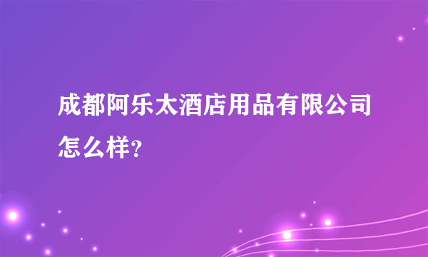 成都阿乐太酒店用品有限公司怎么样？