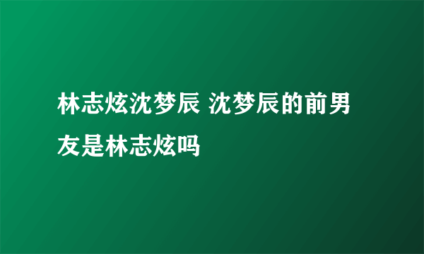 林志炫沈梦辰 沈梦辰的前男友是林志炫吗