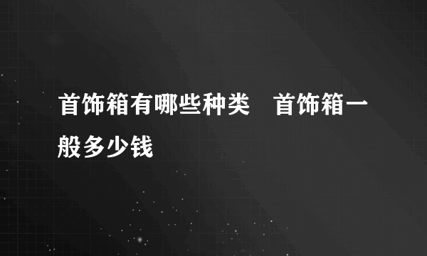 首饰箱有哪些种类   首饰箱一般多少钱