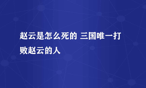 赵云是怎么死的 三国唯一打败赵云的人