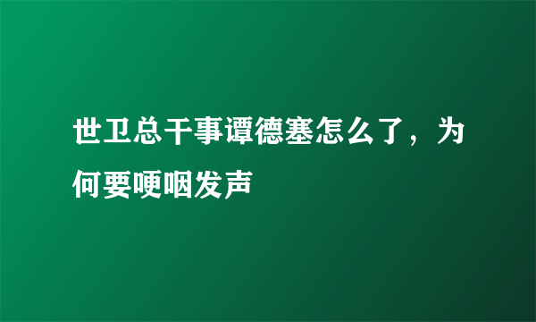 世卫总干事谭德塞怎么了，为何要哽咽发声