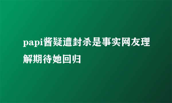 papi酱疑遭封杀是事实网友理解期待她回归