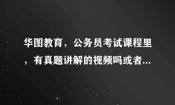 华图教育，公务员考试课程里，有真题讲解的视频吗或者是课程吗？？？