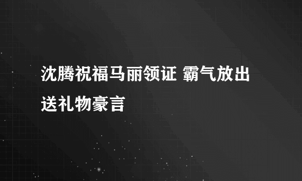 沈腾祝福马丽领证 霸气放出送礼物豪言