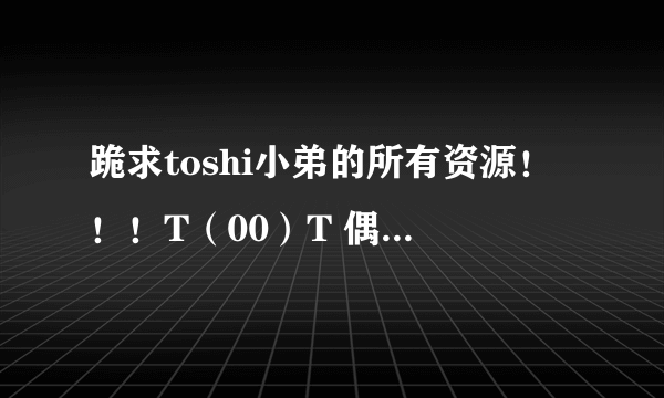 跪求toshi小弟的所有资源！！！T（00）T 偶刚刚不小心把有他的盘归零了……众亲们来救救我吧…