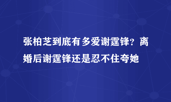 张柏芝到底有多爱谢霆锋？离婚后谢霆锋还是忍不住夸她