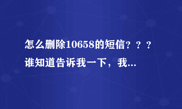 怎么删除10658的短信？？？谁知道告诉我一下，我手机里面有一条10658开头的短信删除不掉怎么办？？？？