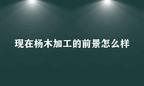 现在杨木加工的前景怎么样