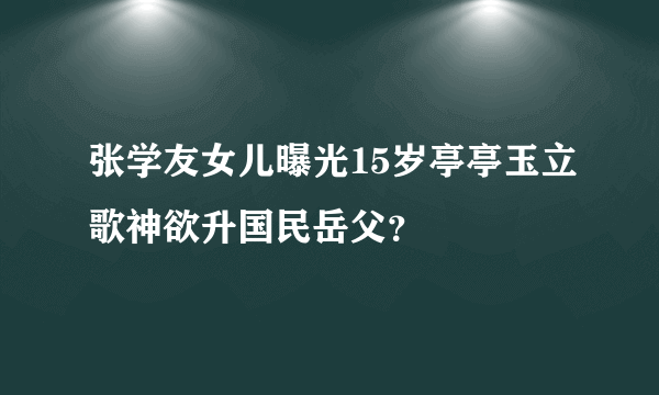 张学友女儿曝光15岁亭亭玉立歌神欲升国民岳父？