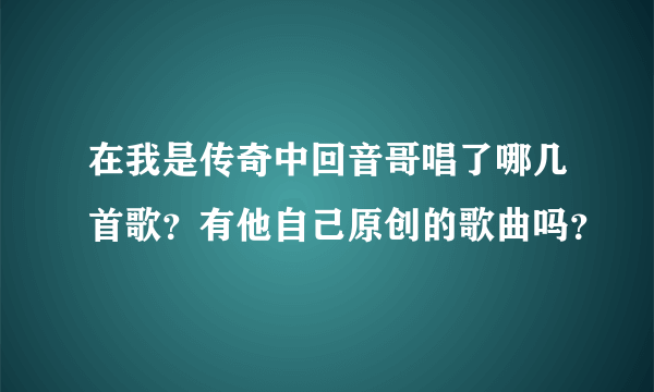 在我是传奇中回音哥唱了哪几首歌？有他自己原创的歌曲吗？