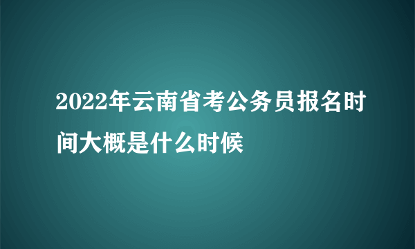 2022年云南省考公务员报名时间大概是什么时候