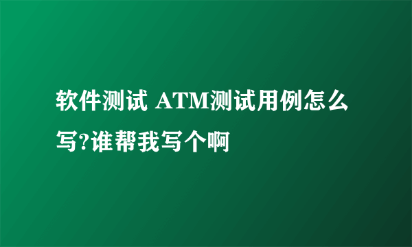 软件测试 ATM测试用例怎么写?谁帮我写个啊