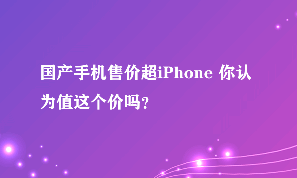 国产手机售价超iPhone 你认为值这个价吗？