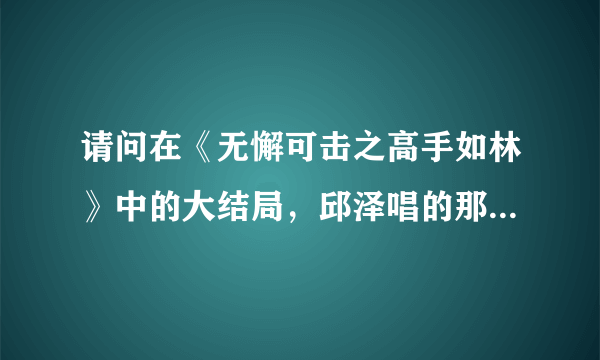 请问在《无懈可击之高手如林》中的大结局，邱泽唱的那首歌是什么？？